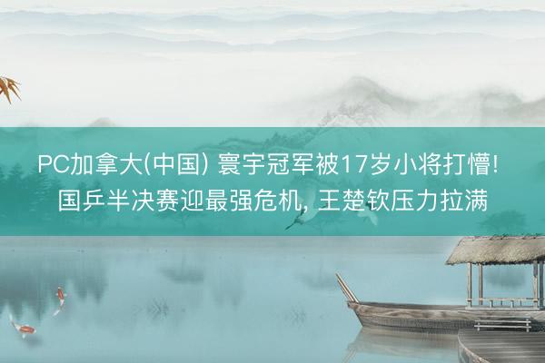 PC加拿大(中国) 寰宇冠军被17岁小将打懵! 国乒半决赛迎最强危机， 王楚钦压力拉满