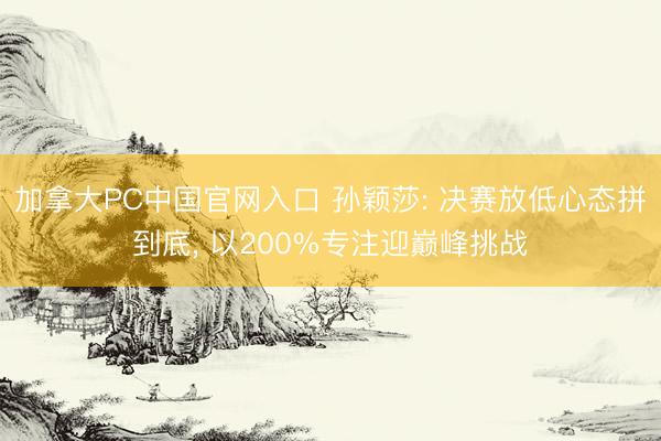 加拿大PC中国官网入口 孙颖莎: 决赛放低心态拼到底， 以200%专注迎巅峰挑战