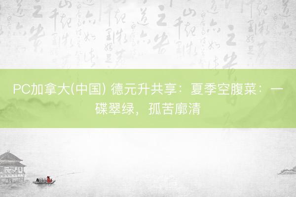 PC加拿大(中国) 德元升共享:夏季空腹菜:一碟翠绿,孤苦廓清