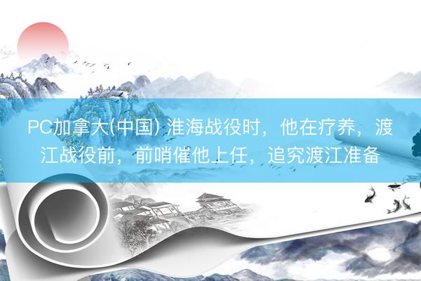 PC加拿大(中国) 淮海战役时，他在疗养，渡江战役前，前哨催他上任，追究渡江准备