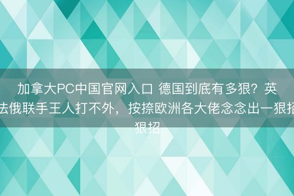 加拿大PC中国官网入口 德国到底有多狠？英法俄联手王人打不外，按捺欧洲各大佬念念出一狠招
