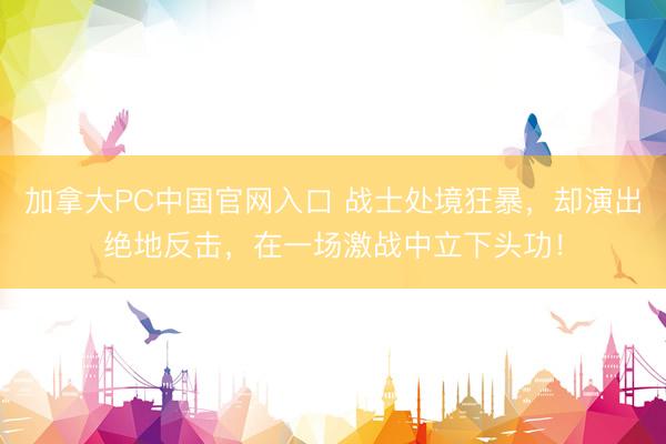 加拿大PC中国官网入口 战士处境狂暴，却演出绝地反击，在一场激战中立下头功！
