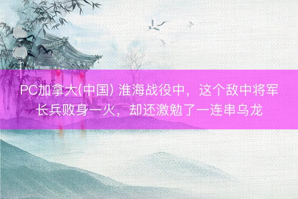 PC加拿大(中国) 淮海战役中,这个敌中将军长兵败身一火,却还激勉了一连串乌龙