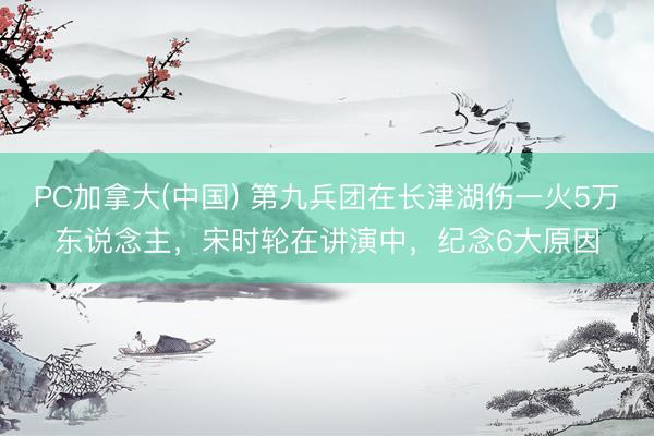 PC加拿大(中国) 第九兵团在长津湖伤一火5万东说念主，宋时轮在讲演中，纪念6大原因