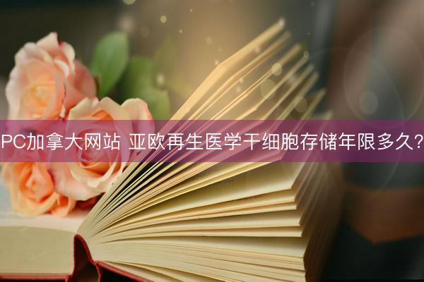 PC加拿大网站 亚欧再生医学干细胞存储年限多久？