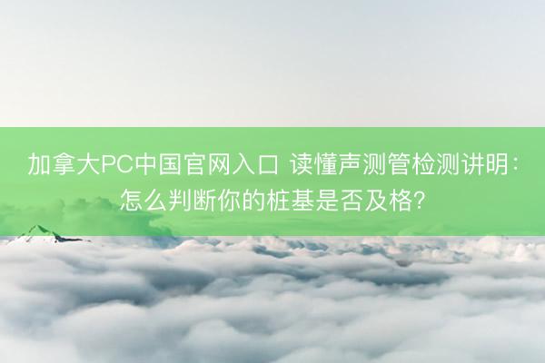 加拿大PC中国官网入口 读懂声测管检测讲明：怎么判断你的桩基是否及格？