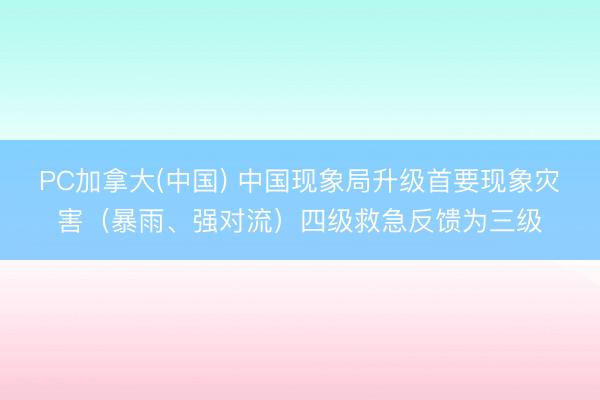 PC加拿大(中国) 中国现象局升级首要现象灾害（暴雨、强对流）四级救急反馈为三级