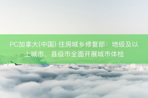 PC加拿大(中国) 住房城乡修复部：地级及以上城市、县级市全面开展城市体检