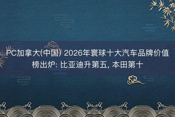 PC加拿大(中国) 2026年寰球十大汽车品牌价值榜出炉: 比亚迪升第五， 本田第十