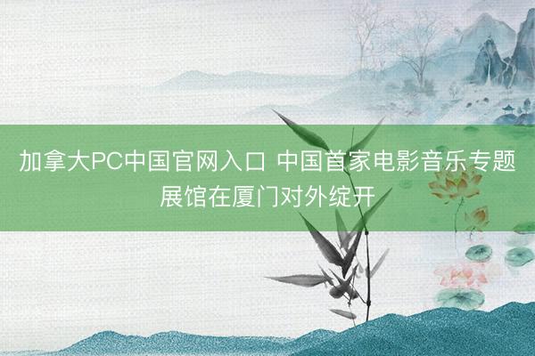 加拿大PC中国官网入口 中国首家电影音乐专题展馆在厦门对外绽开