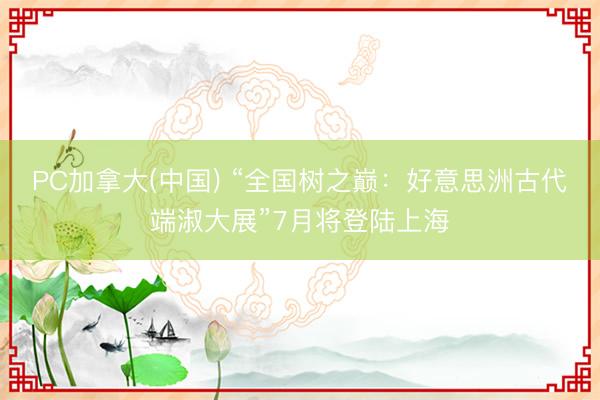 PC加拿大(中国) “全国树之巅：好意思洲古代端淑大展”7月将登陆上海