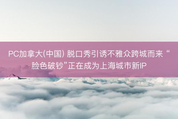 PC加拿大(中国) 脱口秀引诱不雅众跨城而来 “脸色破钞”正在成为上海城市新IP