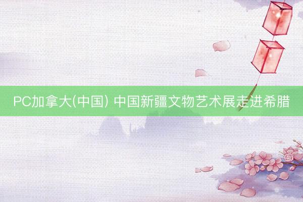 PC加拿大(中国) 中国新疆文物艺术展走进希腊