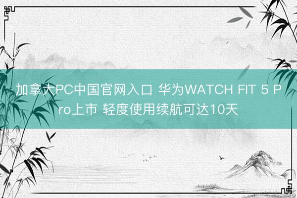 加拿大PC中国官网入口 华为WATCH FIT 5 Pro上市 轻度使用续航可达10天