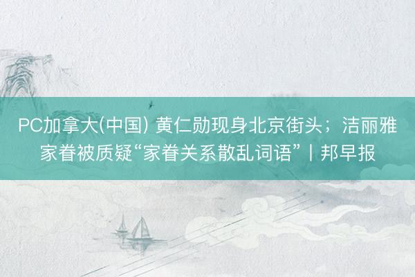 PC加拿大(中国) 黄仁勋现身北京街头；洁丽雅家眷被质疑“家眷关系散乱词语”丨邦早报