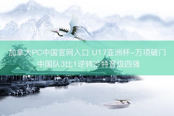 加拿大PC中国官网入口 U17亚洲杯-万项破门 中国队3比1逆转沙特晋级四强