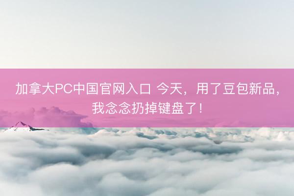 加拿大PC中国官网入口 今天，用了豆包新品，我念念扔掉键盘了！