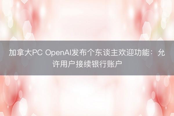加拿大PC OpenAI发布个东谈主欢迎功能：允许用户接续银行账户
