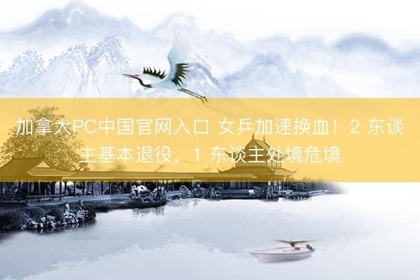 加拿大PC中国官网入口 女乒加速换血!2 东谈主基本退役,1 东谈主处境危境
