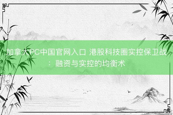 加拿大PC中国官网入口 港股科技圈实控保卫战：融资与实控的均衡术