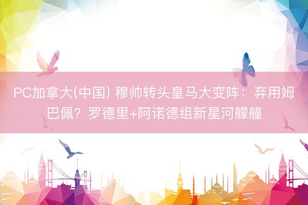 PC加拿大(中国) 穆帅转头皇马大变阵：弃用姆巴佩？罗德里+阿诺德组新星河艨艟