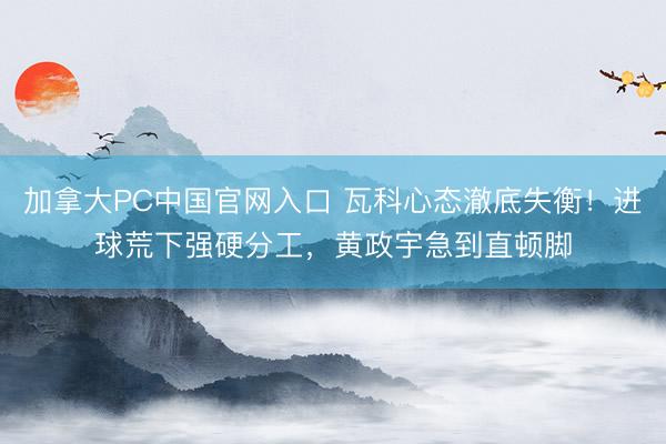 加拿大PC中国官网入口 瓦科心态澈底失衡！进球荒下强硬分工，黄政宇急到直顿脚