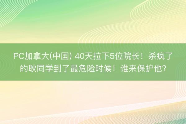 PC加拿大(中国) 40天拉下5位院长！杀疯了的耿同学到了最危险时候！谁来保护他？