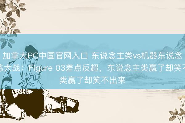 加拿大PC中国官网入口 东说念主类vs机器东说念主分拣大战：Figure 03差点反超，东说念主类赢了却笑不出来
