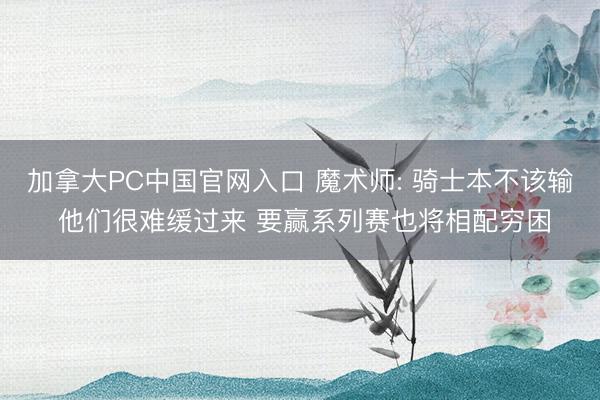 加拿大PC中国官网入口 魔术师: 骑士本不该输 他们很难缓过来 要赢系列赛也将相配穷困