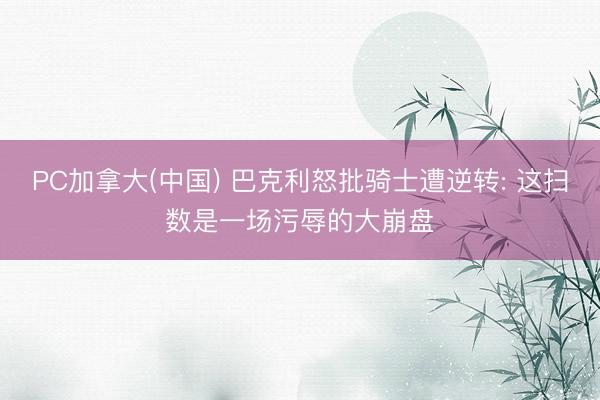 PC加拿大(中国) 巴克利怒批骑士遭逆转: 这扫数是一场污辱的大崩盘