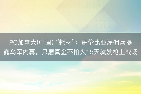 PC加拿大(中国) “耗材”:哥伦比亚雇佣兵揭露乌军内幕,只磨真金不怕火15天就发枪上战场
