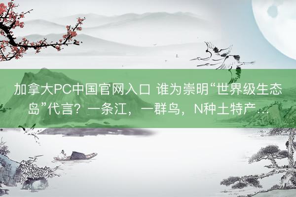 加拿大PC中国官网入口 谁为崇明“世界级生态岛”代言？一条江，一群鸟，N种土特产…