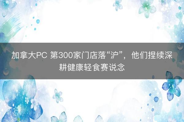 加拿大PC 第300家门店落“沪”，他们捏续深耕健康轻食赛说念