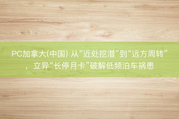 PC加拿大(中国) 从“近处挖潜”到“远方周转”,立异“长停月卡”破解低频泊车祸患