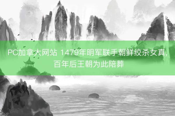 PC加拿大网站 1479年明军联手朝鲜绞杀女真， 百年后王朝为此陪葬