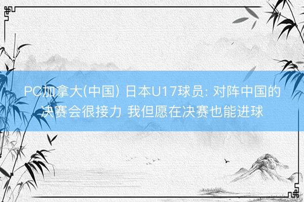 PC加拿大(中国) 日本U17球员: 对阵中国的决赛会很接力 我但愿在决赛也能进球
