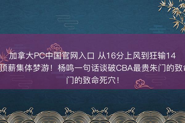 加拿大PC中国官网入口 从16分上风到狂输14分，三顶薪集体梦游！杨鸣一句话谈破CBA最贵朱门的致命死穴！