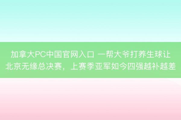 加拿大PC中国官网入口 一帮大爷打养生球让北京无缘总决赛，上赛季亚军如今四强越补越差