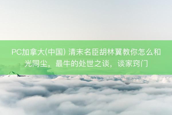 PC加拿大(中国) 清末名臣胡林翼教你怎么和光同尘，最牛的处世之谈，谈家窍门