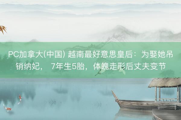 PC加拿大(中国) 越南最好意思皇后:为娶她吊销纳妃, 7年生5胎,体魄走形后丈夫变节