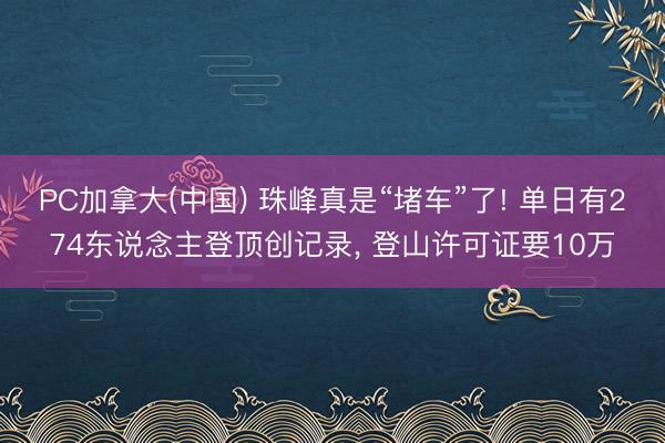 PC加拿大(中国) 珠峰真是“堵车”了! 单日有274东说念主登顶创记录， 登山许可证要10万