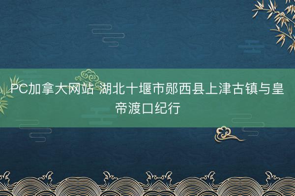 PC加拿大网站 湖北十堰市郧西县上津古镇与皇帝渡口纪行