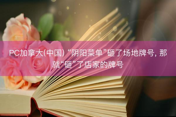 PC加拿大(中国) “阴阳菜单”砸了场地牌号， 那就“砸”了店家的牌号