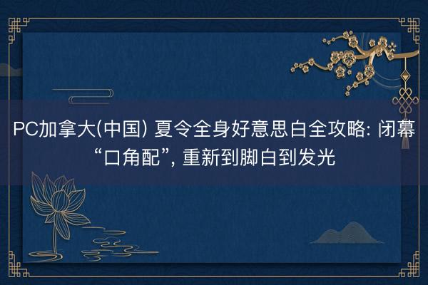 PC加拿大(中国) 夏令全身好意思白全攻略: 闭幕“口角配”， 重新到脚白到发光