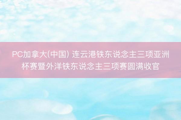 PC加拿大(中国) 连云港铁东说念主三项亚洲杯赛暨外洋铁东说念主三项赛圆满收官