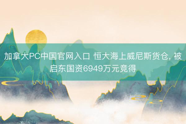 加拿大PC中国官网入口 恒大海上威尼斯货仓， 被启东国资6949万元竞得