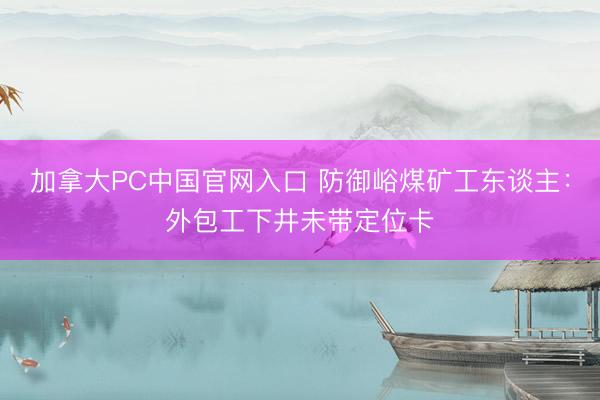 加拿大PC中国官网入口 防御峪煤矿工东谈主：外包工下井未带定位卡