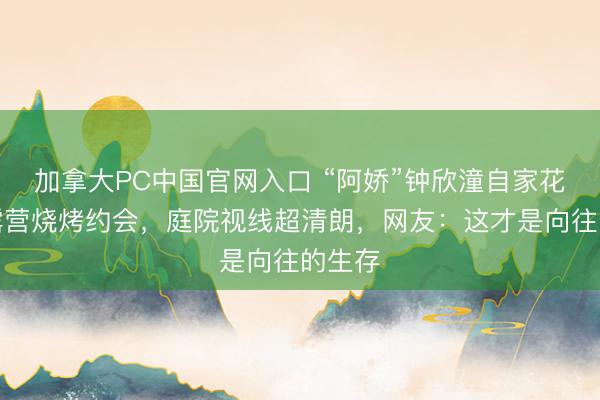 加拿大PC中国官网入口 “阿娇”钟欣潼自家花坛办露营烧烤约会,庭院视线超清朗,网友:这才是向往的生存