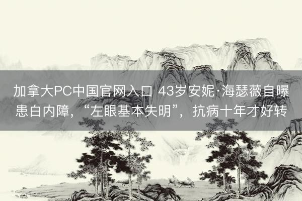 加拿大PC中国官网入口 43岁安妮·海瑟薇自曝患白内障，“左眼基本失明”，抗病十年才好转