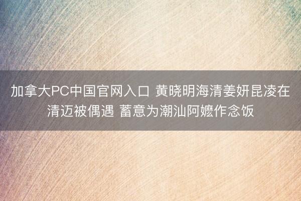 加拿大PC中国官网入口 黄晓明海清姜妍昆凌在清迈被偶遇 蓄意为潮汕阿嬷作念饭